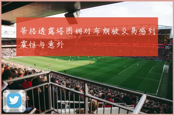 蒂格透露塔图姆对布朗被交易感到震惊与意外