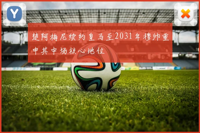 楚阿梅尼续约皇马至2031年穆帅重申其中场核心地位