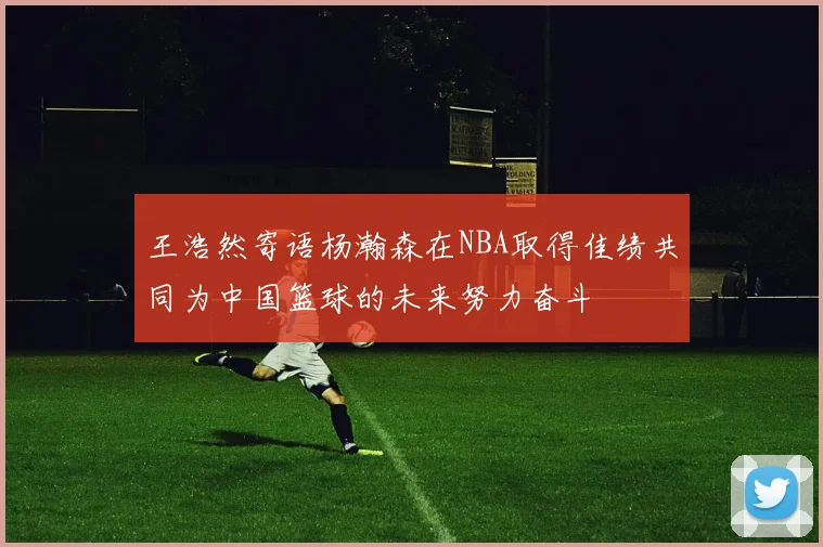 王浩然寄语杨瀚森在NBA取得佳绩共同为中国篮球的未来努力奋斗