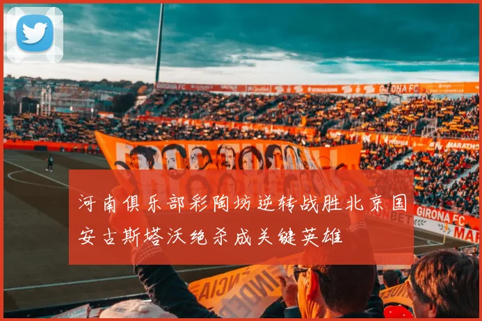 河南俱乐部彩陶坊逆转战胜北京国安古斯塔沃绝杀成关键英雄