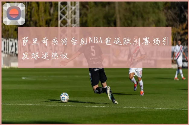 萨里奇或将告别NBA重返欧洲赛场引发球迷热议