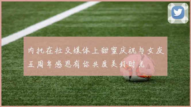 内托在社交媒体上甜蜜庆祝与女友五周年感恩有你共度美好时光
