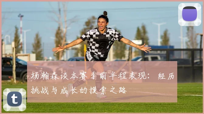 杨瀚森谈本赛季前半程表现：经历挑战与成长的摸索之路