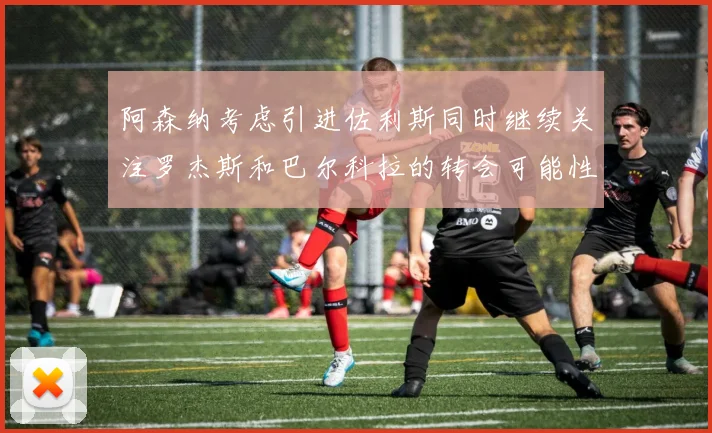 阿森纳考虑引进佐利斯同时继续关注罗杰斯和巴尔科拉的转会可能性