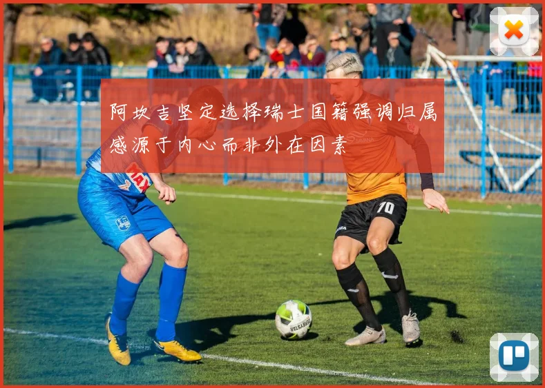 阿坎吉坚定选择瑞士国籍强调归属感源于内心而非外在因素