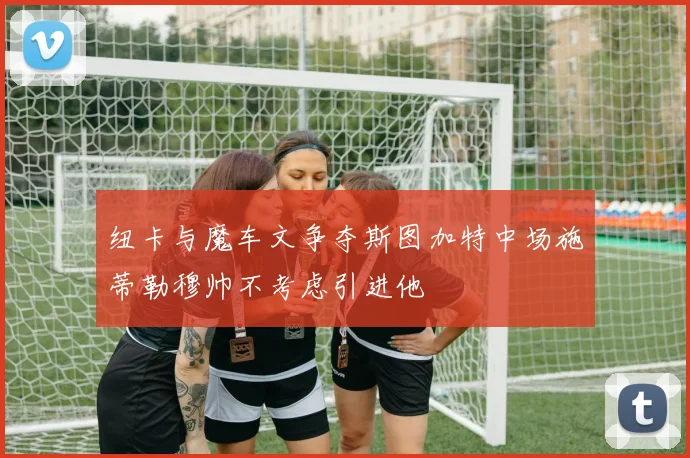 纽卡与魔车文争夺斯图加特中场施蒂勒穆帅不考虑引进他