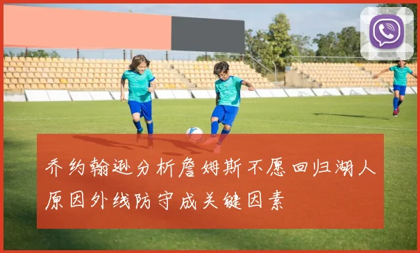 乔约翰逊分析詹姆斯不愿回归湖人原因外线防守成关键因素