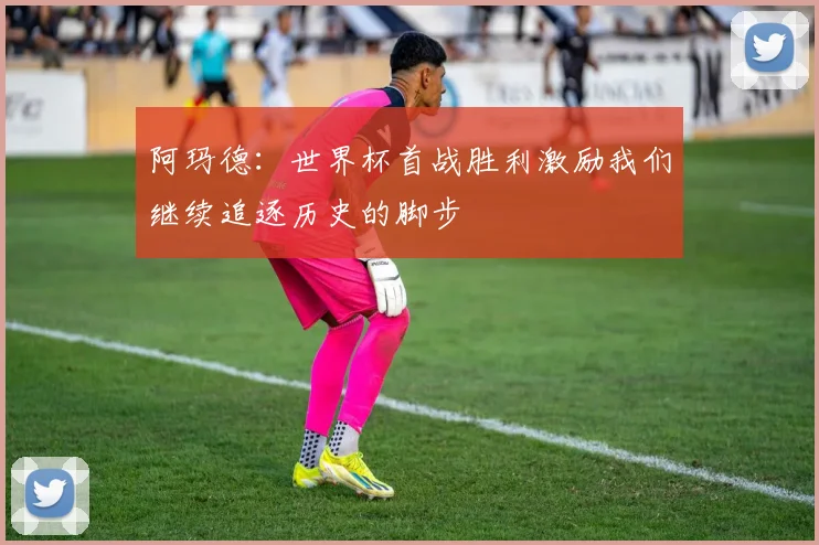 阿玛德：世界杯首战胜利激励我们继续追逐历史的脚步