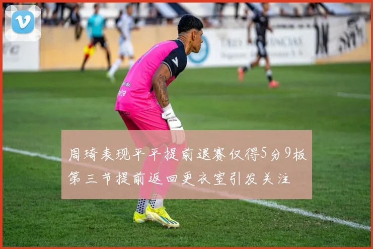 周琦表现平平提前退赛仅得5分9板第三节提前返回更衣室引发关注