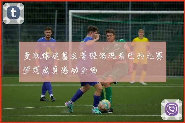 曼联球迷蓄发哥现场观看巴西比赛梦想成真感动全场