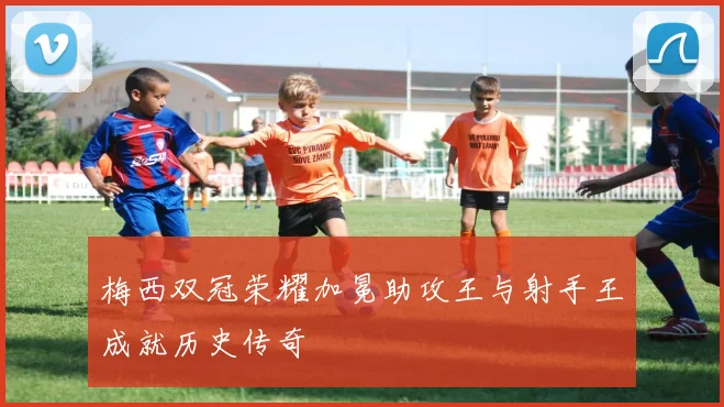 梅西双冠荣耀加冕助攻王与射手王成就历史传奇