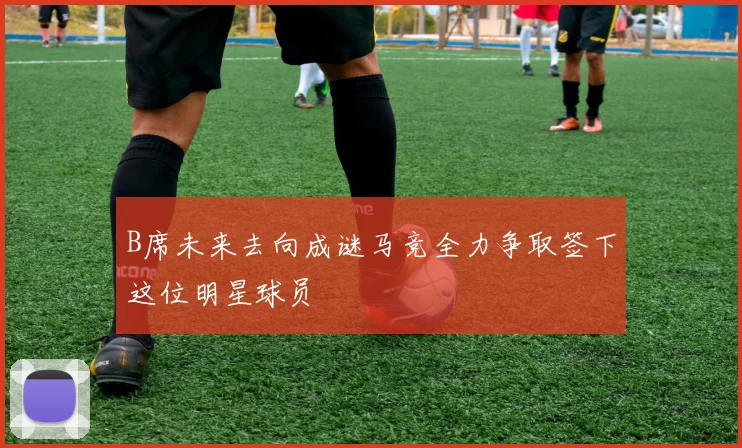 B席未来去向成谜马竞全力争取签下这位明星球员