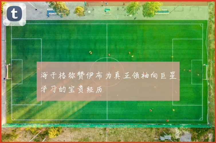 海于格称赞伊布为真正领袖向巨星学习的宝贵经历