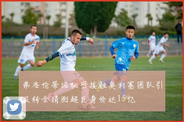 弗洛伦蒂诺秘密接触奥利塞团队引发转会猜测超巨身价达15亿