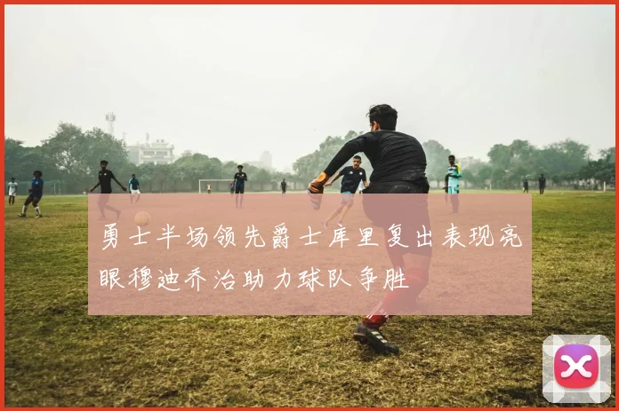 勇士半场领先爵士库里复出表现亮眼穆迪乔治助力球队争胜