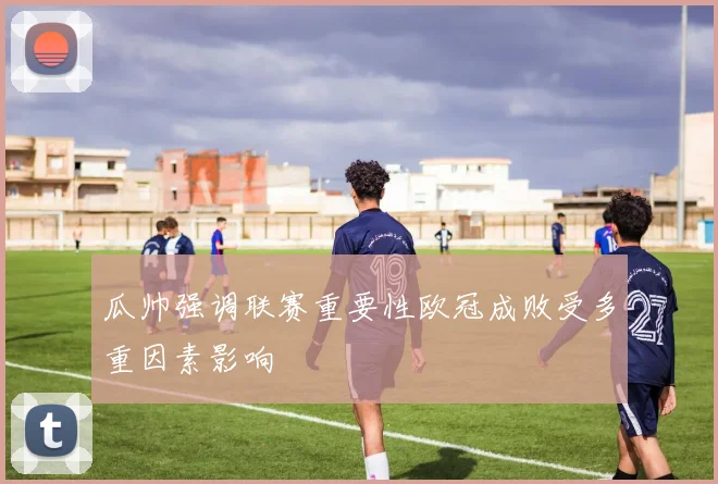 瓜帅强调联赛重要性欧冠成败受多重因素影响