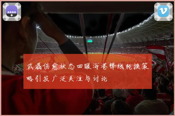 武磊伤愈状态回暖海港锋线轮换策略引发广泛关注与讨论