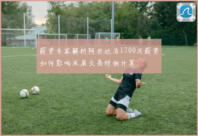 薪资专家解析阿尔达马1700万薪资如何影响浓眉交易特例计算