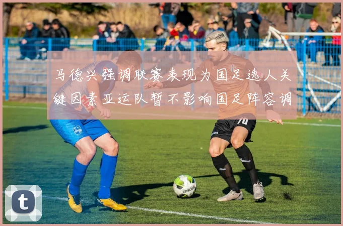 马德兴强调联赛表现为国足选人关键因素亚运队暂不影响国足阵容调整