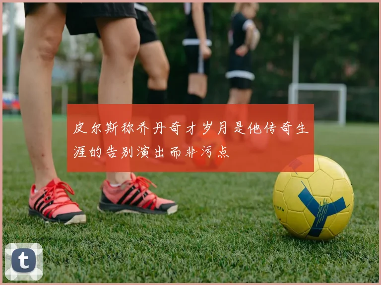 皮尔斯称乔丹奇才岁月是他传奇生涯的告别演出而非污点