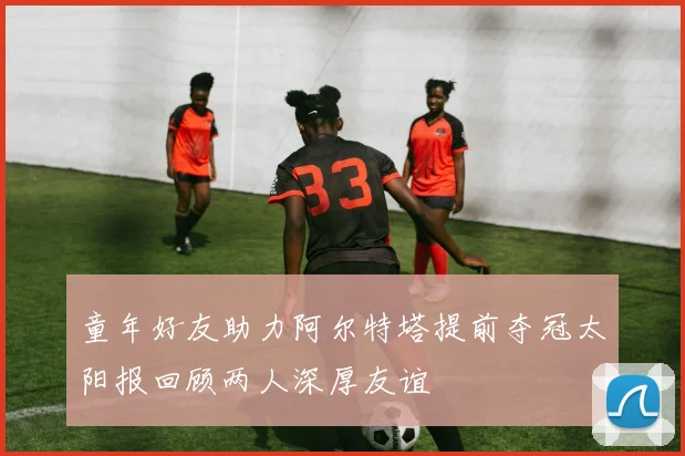 童年好友助力阿尔特塔提前夺冠太阳报回顾两人深厚友谊