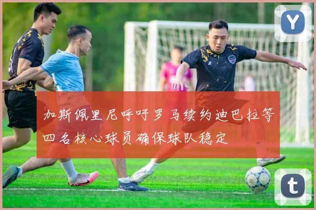 加斯佩里尼呼吁罗马续约迪巴拉等四名核心球员确保球队稳定