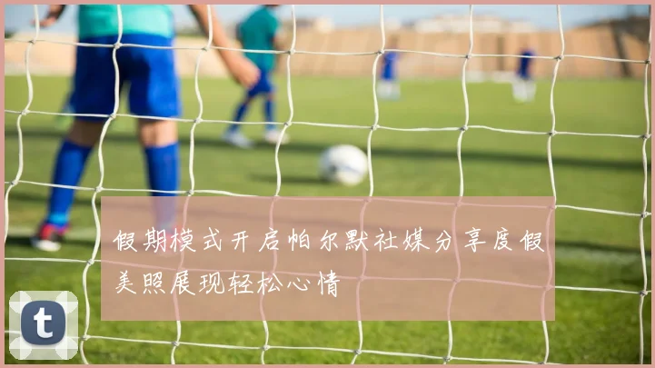 假期模式开启帕尔默社媒分享度假美照展现轻松心情