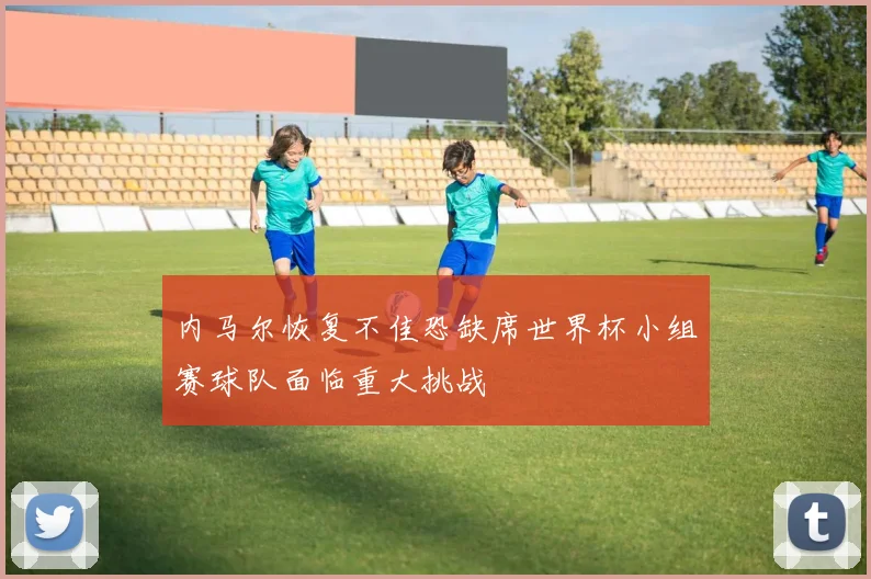 内马尔恢复不佳恐缺席世界杯小组赛球队面临重大挑战