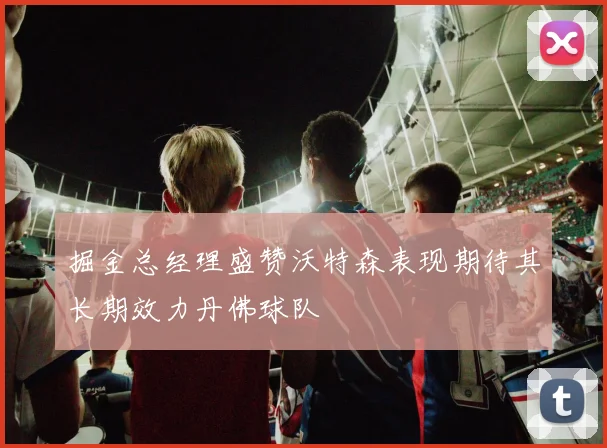 掘金总经理盛赞沃特森表现期待其长期效力丹佛球队